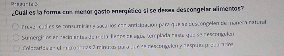 Pregunta 3 
¿Cuál es la forma con menor gasto energético si se desea descongelar alimentos? 
Prever cuáles se consumirán y sacarlos con anticipación para que se descongelen de manera natural 
Sumergirlos en recipientes de metal llenos de agua templada hasta que se descongelen 
Colocarlos en el microondas 2 minutos para que se descongelen y después prepararlos