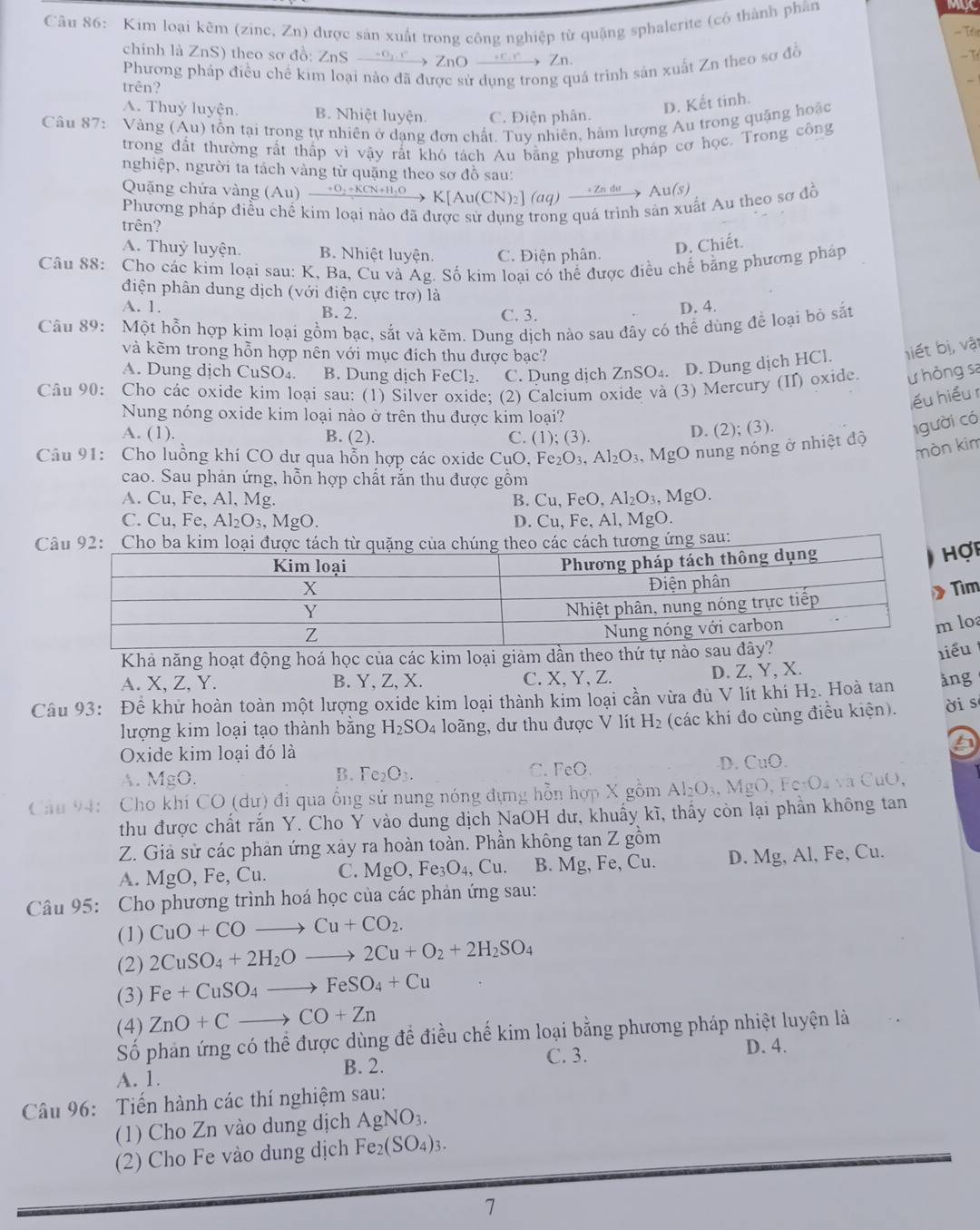 MUC
Câu 86: Kim loại kẽm (zine, Zn) được sản xuất trong công nghiệp từ quặng sphalerite (có thành phân == Té
chính là ZnS) theo sơ đồ: ZnS →9  ZnO →   Zn.
trên? Phương pháp điều chế kim loại nào đã được sử dụng trong quá trình sản xuất Zn theo sơ đồ - T
-
A. Thuỷ luyện. B. Nhiệt luyện C. Điện phân.
D. Kết tinh.
Câu 87: Vàng (Au) tồn tại trong tự nhiên ở dạng đơn chất. Tuy nhiên, hàm lượng Au trong quặng hoặc
trong đất thường rất thấp vì vậy rắt khó tách Au bằng phương pháp cơ học. Trong công
nghiệp, người ta tách vàng tử quặng theo sơ đỗ sau:
Quặng chứa vàng (Au) xrightarrow +O_2+KCN+H_2OK[Au(CN)_2](aq)xrightarrow +Zndu Au(s)
Phương pháp điều chế kim loại nào đã được sử dụng trong quá trình sản xuất Au theo sơ đồ
trên?
A. Thuỷ luyện. B. Nhiệt luyện. C. Điện phân
D. Chiết.
Câu 88: Cho các kim loại sau: K, Ba, Cu và Ág. Số kim loại có thể được điều chế bằng phương pháp
điện phân dung dịch (với điện cực trợ) là
A. 1. B. 2. C. 3. D. 4.
Câu 89: Một hỗn hợp kim loại gồm bạc, sắt và kẽm. Dung dịch nào sau đây có thể dùng để loại bỏ sắt
và kẽm trong hỗn hợp nên với mục đích thu được bạc?
A. Dung dịch CuSO₄. B. Dung dịch Fe Cl_2 C. Dung dịch ZnSO₄. D. Dung dịch HCl. hiết bị, vật
Câu 90: Cho các oxide kim loại sau: (1) Silver oxide; (2) Calcium oxide và (3) Mercury (II) oxide. ư hỏng sa
lểu hiểu r
Nung nóng oxide kim loại nào ở trên thu được kim loại?
A. (1). B. (2). C. (1); (3).
D. (2); (3).
1gười có
Câu 91: Cho luồng khí CO dư qua hỗn hợp các oxide ( CuO,Fe_2O_3,Al_2O_3,MgO nung nóng ở nhiệt độ
mòn kim
cao. Sau phản ứng, hỗn hợp chất rắn thu được gồm
A. Cu, Fe, Al, Mg. B. C u,FeO,Al_2O_3,MgO.
C. Cu, Fe, Al_2O_3,MgO. D. Cu, Fe, Al, MgO.
Cu:
ợp
ìm
loa
Khả năng hoạt động hoá học của các kim loại giảm dần theo t
ểu
A. X, Z, Y. B. Y, Z, X. C. X, Y, Z. D. Z, Y, X.
Câu 93: Để khử hoàn toàn một lượng oxide kim loại thành kim loại cần vừa đủ V lít khí H_2. Hoà tan ǎng
lượng kim loại tạo thành bằng H_2SO_4 loãng, dư thu được V lít H_2 (các khí đo cùng điều kiện). ời s
Oxide kim loại đó là
B. Fe_2O_3.
C. cc
D. CuO.
A. MgO.
Câu 94: Cho khí CO(du 0 đi qua ổng sử nung nóng đựng hỗn hợp X gồm Al_2O_3,  gO,FerO_4vee aCuO
thu được chất rắn Y. Cho Y vào dung dịch NaOH dư, khuẩy kĩ, thấy còn lại phần không tan
Z. Giả sử các phản ứng xảy ra hoàn toàn. Phần không tan Z gồm
A. MgO. Fe, Cu. C. ] MgO,Fe_3O_4,Cu. B. Mg, Fe, Cu. D. Mg, Al, Fe, Cu.
Câu 95: Cho phương trình hoá học của các phản ứng sau:
(1) CuO+COto Cu+CO_2.
(2) 2CuSO_4+2H_2Oto 2Cu+O_2+2H_2SO_4
(3) Fe+CuSO_4to FeSO_4+Cu
(4) ZnO+Cto CO+Zn
Số phản ứng có thể được dùng đề điều chế kim loại bằng phương pháp nhiệt luyện là
A. 1. B. 2. C. 3.
D. 4.
Câu 96: Tiến hành các thí nghiệm sau:
(1) Cho Zn vào dung dịch AgNO_3.
(2) Cho Fe vào dung dịch Fe_2(SO_4)_3.
7