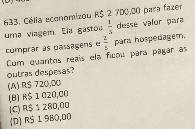 Célia economizou R$ 2 700,00 para fazer
uma viagem. Ela gastou  1/3  desse valor para
comprar as passagens e  2/5  para hospedagem.
Com quantos reais ela ficou para pagar as
outras despesas?
(A) R$ 720,00
(B) R$ 1 020,00
(C) R$ 1 280,00
(D) R$ 1 980,00