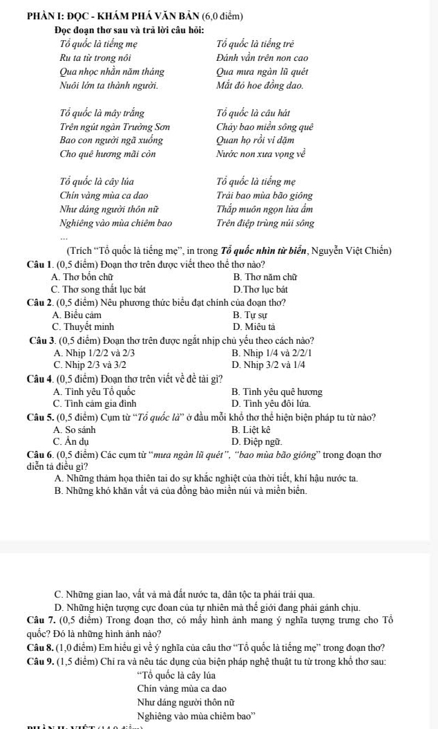 PHẢN I: ĐQC - KHÁM PHÁ VĂN BẢN (6,0 điểm)
Đọc đoạn thơ sau và trả lời câu hỏi:
Tổ quốc là tiếng mẹ Tổ quốc là tiếng trẻ
Ru ta từ trong nổi Đánh vần trên non cao
Qua nhọc nhằn năm tháng Qua mưa ngàn lũ quét
Nuôi lớn ta thành người. Mắt đỏ hoe đồng dao.
Tổ quốc là mây trắng Tổ quốc là câu hát
Trên ngút ngàn Trường Sơn Chảy bao miền sông quê
Bao con người ngã xuống Quan họ rồi vi dặm
Cho quê hương mãi còn Nước non xưa vọng về
Tổ quốc là cây lúa Tổ quốc là tiếng mẹ
Chín vàng mùa ca dao Trải bao mùa bão giồng
Như dảng người thôn nữ Thắp muôn ngọn lữa ẩm
Nghiêng vào mùa chiêm bao Trên điệp trùng nủi sông
(Trích “Tổ quốc là tiếng mẹ”, in trong Tổ quốc nhìn từ biển, Nguyễn Việt Chiến)
Câu 1. (0,5 điểm) Đoạn thơ trên được viết theo thể thơ nào?
A. Thơ bổn chữ B. Thơ năm chữ
C. Thơ song thất lục bát D.Thơ lục bát
Câu 2. (0,5 điểm) Nêu phương thức biểu đạt chính của đoạn thơ?
A. Biểu cảm B. Tự sự
C. Thuyết minh D. Miêu tả
Câu 3. (0,5 điểm) Đoạn thơ trên được ngắt nhịp chủ yếu theo cách nào?
A. Nhip 1/2/2 và 2/3 B. Nhịp 1/4 và 2/2/1
C. Nhịp 2/3 và 3/2 D. Nhịp 3/2 và 1/4
Câu 4. (0,5 điểm) Đoạn thơ trên viết về đề tài gì?
A. Tình yêu Tổ quốc B. Tình yêu quê hương
C. Tình cảm gia đình D. Tình yêu đôi lứa.
Câu 5. (0,5 điểm) Cụm từ “Tổ quốc la'' ở đầu mỗi khổ thơ thể hiện biện pháp tu từ nào?
A. So sánh B. Liệt kê
C. Ân dụ D. Điệp ngữ.
Câu 6. (0,5 đdiểm) Các cụm từ “mưa ngàn lũ quét”, “bao mùa bão giồng” trong đoạn thơ
diễn tả điều gì?
A. Những thảm họa thiên tai do sự khắc nghiệt của thời tiết, khí hậu nước ta.
B. Những khó khăn vất và của đồng bào miền núi và miền biển.
C. Những gian lao, vất và mà đất nước ta, dân tộc ta phải trải qua.
D. Những hiện tượng cực đoan của tự nhiên mà thế giới đang phải gánh chịu.
Câu 7. (0,5 điểm) Trong đoạn thơ, có mấy hình ảnh mang ý nghĩa tượng trưng cho Tổ
quốc? Đó là những hình ảnh nào?
Câu 8. (1,0 điểm) Em hiểu gì về ý nghĩa của câu thơ “Tổ quốc là tiếng mẹ” trong đoạn thơ?
Câu 9. (1,5 diểm) Chỉ ra và nêu tác dụng của biện pháp nghệ thuật tu từ trong khổ thơ sau:
*Tổ quốc là cây lúa
Chín vàng mùa ca dao
Như dáng người thôn nữ
Nghiêng vào mùa chiêm bao''