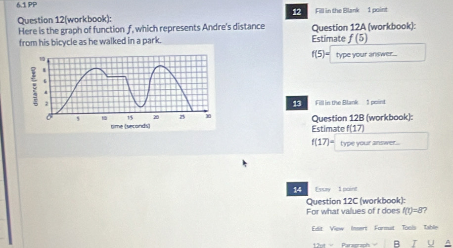 6.1 PP 
12 
Question 12(workbook): Fill in the Blank 1 point 
Here is the graph of function f, which represents Andre's distance Question 12A (workbook): 
from his bicycle as he walked in a park. Estimate f(5)
f(5)=
type your answr.... 
Fill in the Blank 1 point 
13 
Question 12B (workbook): 
Estimate f(17)
f(17)= type your answer.... 
14 Essay 1 point 
Question 12C (workbook): 
For what values of t does f(t)=8 2 
Edit View Insert Format Tools Table 
12t Paragraph B I U A