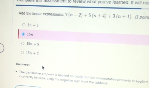 Complete this assessment to review what you've learned. It will no
Add the linear expressions: 7(n-2)+5(n+4)+3(n+1) ). (1 point
3n+3
15n
15n+9
15n+3
Incorrect
The distributive property is applied correctly, but the commutative property is applied
incorrectly by separating the negative sign from the addend.