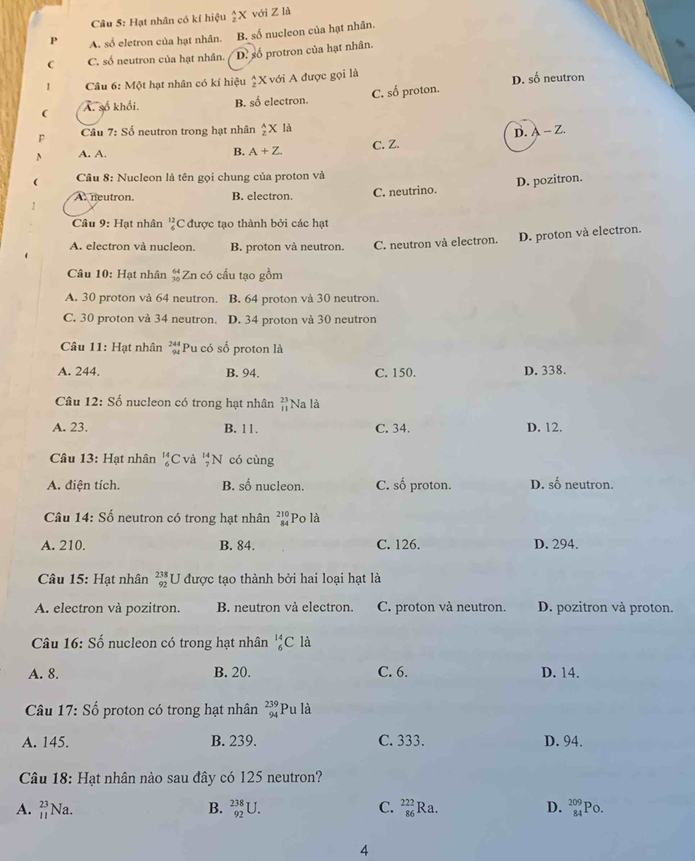 Hạt nhân có kí hiệu  2/2 X với Z là
P A. số eletron của hạt nhân. B. số nucleon của hạt nhân.
C C. số neutron của hạt nhân. D. số protron của hạt nhân.
I  Câu 6: Một hạt nhân có kí hiệu _z^((wedge)X với A được gọi là
D. số neutron
( A. số khổi. B. số electron. C. số proton.
P Câu 7:Sdot o) neutron trong hạt nhân  A/z * la D. A-Z
N A. A. C. Z.
B. A+Z.
(  Câu 8: Nucleon là tên gọi chung của proton và
A. neutron. B. electron.
C. neutrino. D. pozitron.
Câu 9: Hạt nhân _6^((12)( C được tạo thành bởi các hạt
A. electron và nucleon. B. proton và neutron. C. neutron và electron. D. proton và electron.
Câu 10: Hạt nhân beginarray)r 64 30endarray Zn có cấu tạo gồm
A. 30 proton và 64 neutron. B. 64 proton và 30 neutron.
C. 30 proton và 34 neutron. D. 34 proton và 30 neutron
Câu 11: Hạt nhân beginarrayr 244 94endarray Pu có số proton là
A. 244. B. 94. C. 150. D. 338.
Câu 12:S_0 nucleon có trong hạt nhân beginarrayr 23 11endarray Na là
A. 23. B. 11. C. 34. D. 12.
Câu 13: Hạt nhân beginarrayr 14 6endarray C và beginarrayr 14 7endarray N có cùng
A. điện tích. B. số nucleon. C. số proton. D. _ _ A neutron.
Câu 14: Số neutron có trong hạt nhân beginarrayr 210 84endarray Po là
A. 210. B. 84. C. 126. D. 294.
Câu 15: Hạt nhân beginarrayr 238 92endarray U được tạo thành bởi hai loại hạt là
A. electron và pozitron. B. neutron và electron. C. proton và neutron. D. pozitron và proton.
Câu 16:Shat o nucleon có trong hạt nhân _6^((14)C là
A. 8. B. 20. C. 6. D. 14.
Câu 1 17:Shat o) Ổ proton có trong hạt nhân beginarrayr 239 94endarray Pu là
A. 145. B. 239. C. 333. D. 94.
Câu 18: Hạt nhân nào sau đây có 125 neutron?
A. beginarrayr 23 11endarray Na. B. _(92)^(238)U. C. _(86)^(222)Ra. D. beginarrayr 209 84endarray Po.
4