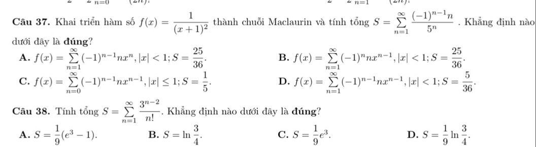 n=0
Câu 37. Khai triển hàm số f(x)=frac 1(x+1)^2 thành chuỗi Maclaurin và tính tongS=sumlimits _(n=1)^(∈fty)frac (-1)^n-1n5^n. Khẳng định nào
dưới đây là đúng?
A. f(x)=sumlimits _(n=1)^(∈fty)(-1)^n-1nx^n, |x|<1</tex>; S= 25/36 . f(x)=sumlimits _(n=1)^(∈fty)(-1)^nnx^(n-1), |x|<1</tex>; S= 25/36 . 
B.
C. f(x)=sumlimits _(n=0)^(∈fty)(-1)^n-1nx^(n-1), |x|≤ 1; S= 1/5 . f(x)=sumlimits _(n=1)^(∈fty)(-1)^n-1nx^(n-1), |x|<1</tex>; S= 5/36 . 
D.
Câu 38. Tính t _O^(zn S=sumlimits _(n=1)^(∈fty)frac 3^n-2)n!. Khẳng định nào dưới đây là đúng?
A. S= 1/9 (e^3-1). B. S=ln  3/4 . C. S= 1/9 e^3. D. S= 1/9  In  3/4 .