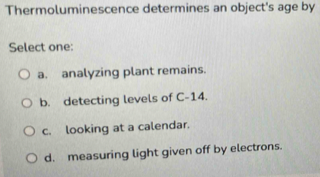 Thermoluminescence determines an object's age by
Select one:
a. analyzing plant remains.
b. detecting levels of C-14.
c. looking at a calendar.
d. measuring light given off by electrons.