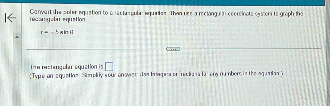 Convert the polar equation to a rectangular equation. Then use a rectangular coordinate system to graph the 
rectangular equation.
r=-5sin θ
The rectangular equation is □. 
(Type an equation. Simplify your answer. Use integers or fractions for any numbers in the equation.)