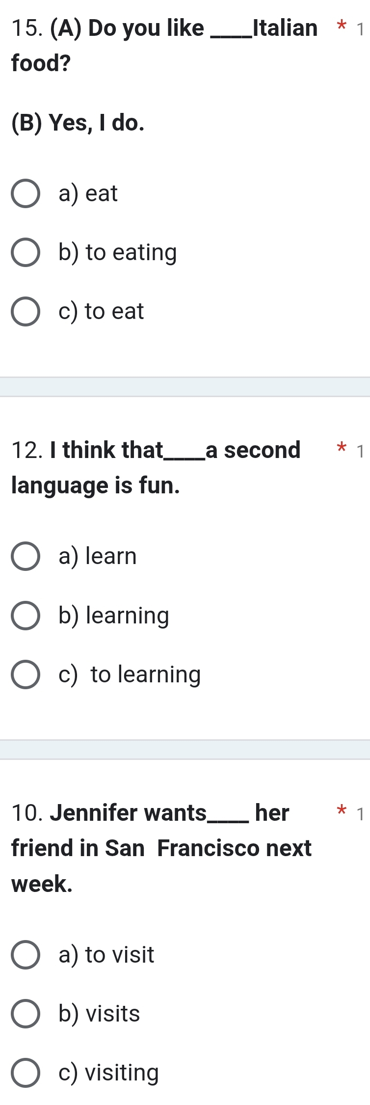 Do you like _Italian * 1
food?
(B) Yes, I do.
a) eat
b) to eating
c) to eat
12. I think that_ a second * 1
language is fun.
a) learn
b) learning
c) to learning
10. Jennifer wants_ her * 1
friend in San Francisco next
week.
a) to visit
b) visits
c) visiting