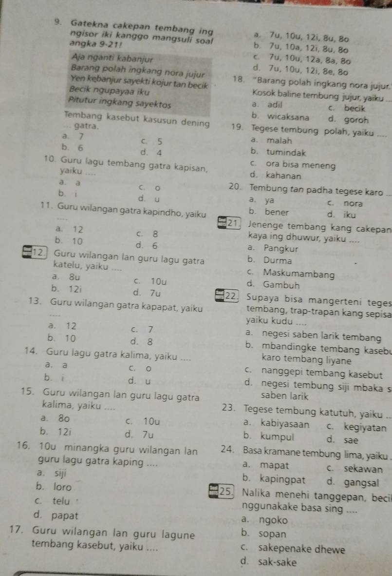 Gatekna cakepan tembang ing a. 7u, 10u, 12i, 8u, 8o
ngisor iki kanggo mangsuli soal b. 7u, 10a, 12i, 8u, 8o
angka 9-21!
c. 7u, 10u, 12a, 8a, 8o
Aja nganti kabanjur d. 7u, 10u, 12i, 8e, 8o
Barang polah ingkang nora jujur 18. “Barang polah ingkang nora jujur.
Yen kębanjur sayekti kojur tan becik Kosok baline tembung jujur, yaiku
Becik ngupayaa iku
Pitutur ingkang sayektos a. adil c. becik
b. wicaksana d. goroh
Tembang kasebut kasusun dening 19. Tegese tembung polah, yaiku ....
... gatra.
a. 7 c. 5 a. malah
b. 6 d. 4 b. tumindak
c. ora bisa meneng
10. Guru lagu tembang gatra kapisan, d. kahanan
yaiku ....
a. a C. O 20. Tembung tan padha tegese karo
b. i d. u C. nora
a. ya
11. Guru wilangan gatra kapindho, yaiku b. bener d. iku
21 Jenenge tembang kang cakepan
a. 12 c. 8 kaya ing dhuwur, yaiku ....
b. 10 d. 6 a. Pangkur
12  Guru wilangan lan guru lagu gatra b. Durma
katelu, yaiku .... c. Maskumambang
a. 8u c. 10u d. Gambuh
b. 12i d. 7u 22. Supaya bisa mangerteni teges
13. Guru wilangan gatra kapapat, yaiku tembang, trap-trapan kang sepisa
yaiku kudu ....
a. 12 C. 7 a. negesi saben larik tembang
b. 10 d. 8 b. mbandingke tembang kaseb
14. Guru lagu gatra kalima, yaiku .... karo tembang liyane
a. a C. O c. nanggepi tembang kasebut
bá i dòu d. negesi tembung siji mbaka s
15. Guru wilangan lan guru lagu gatra
saben larik
kalima, yaiku .... 23. Tegese tembung katutuh, yaiku
a. 8o c. 10u c. kegiyatan
a. kabiyasaan
b. 12i d. 7u
b. kumpul d. sae
16. 10u minangka guru wilangan lan 24. Basa kramane tembung lima, yaiku .
guru lagu gatra kaping .... a. mapat c. sekawan
a. siji d. gangsal
b. kapingpat
b. loro 25  Nalika menehi tanggepan, beci
c. telu ' nggunakake basa sing ....
dà papat a. ngoko
17. Guru wilangan lan guru lagune b. sopan
tembang kasebut, yaiku .... c. sakepenake dhewe
d. sak-sake