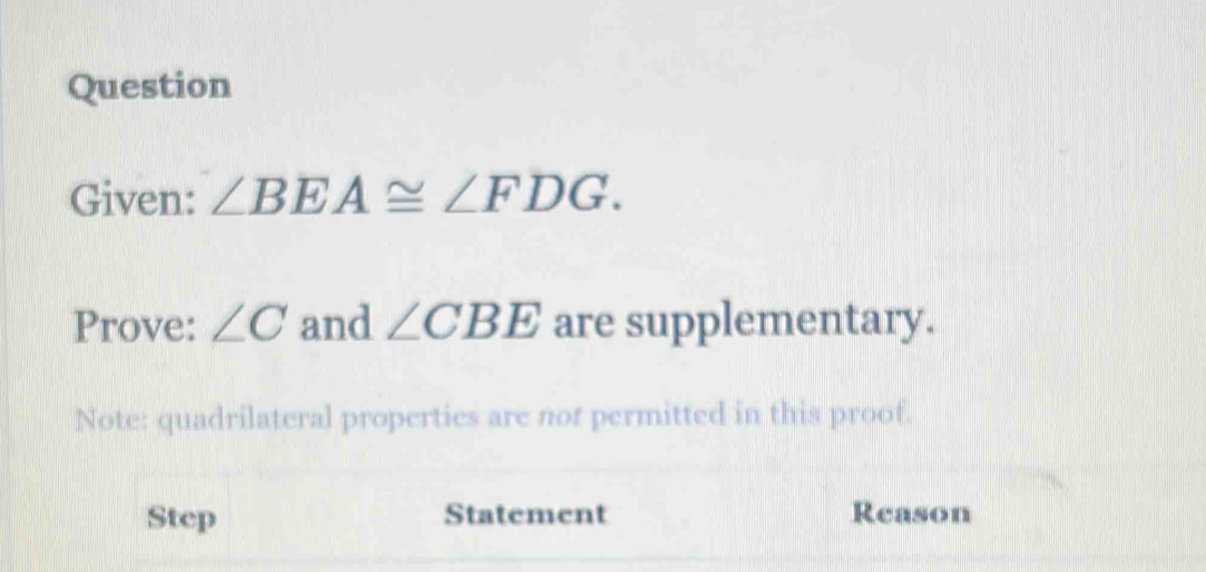 Question 
Given: ∠ BEA≌ ∠ FDG. 
Prove: ∠ C and ∠ CBE are supplementary. 
Note: quadrilateral properties are not permitted in this proof. 
Step Statement Reason