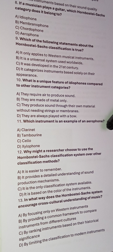 istruments based on their sound quality .
8. If a musician plays a guitar, which Hornbostel-Sachs
category does it belong to?
A) Idiophone
B) Membranophone
C) Chordophone
D) Aerophone
9. Which of the following statements about the
Hornbostel-Sachs classification is true?
A) It only applies to Western musical instruments.
B) It is a universal system used worldwide.
C) It was developed in the 21st century.
D) It categorizes instruments based solely on their
appearance.
10. What is a unique feature of idiophones compared
to other instrument categories?
A) They require air to produce sound.
B) They are made of metal only.
C) They produce sound through their own material
without needing strings or membranes.
D) They are always played with a bow.
11. Which instrument is an example of an aerophone?
A) Clarinet
B) Tambourine
C) Cello
D) Xylophone
12. Why might a researcher choose to use the
Hornbostel-Sachs classification system over other
classification methods?
A) It is easier to remember.
B) It provides a detailed understanding of sound
production mechanisms.
C) It is the only classification system available.
D) It is based on the color of the instruments.
13. In what way does the Hornbostel-Sachs system
encourage cross-cultural understanding of music?
A) By focusing only on Western instruments
B) By providing a common framework to compare
instruments from different cultures
significance C) By ranking instruments based on their historical
D) By limiting the classification to modern instruments