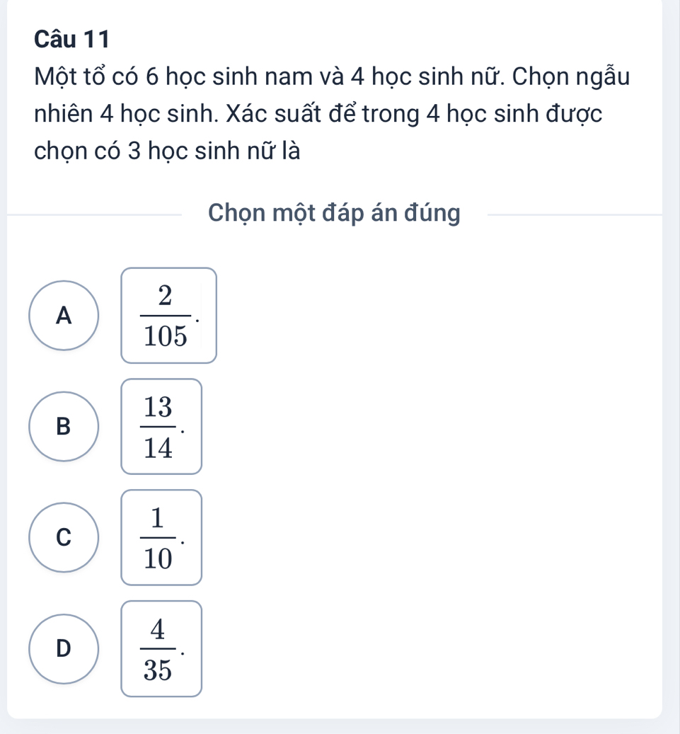 Một tổ có 6 học sinh nam và 4 học sinh nữ. Chọn ngẫu
nhiên 4 học sinh. Xác suất để trong 4 học sinh được
chọn có 3 học sinh nữ là
Chọn một đáp án đúng
A  2/105 .
B  13/14 .
C  1/10 .
D  4/35 .