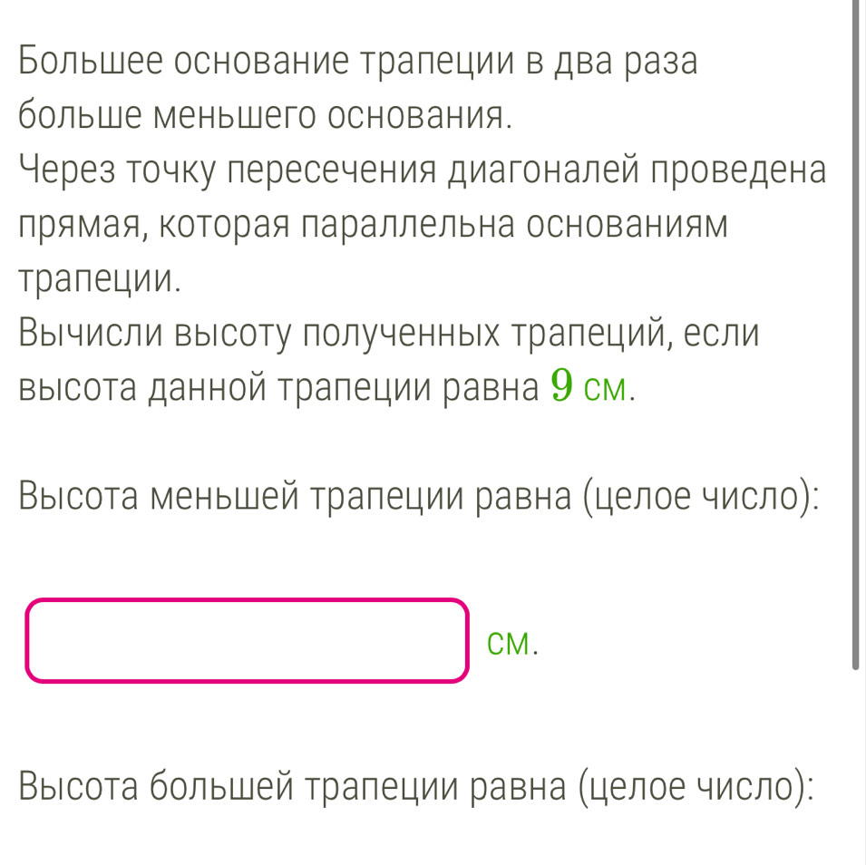 Большее основание трапеции в два раза 
больше меньшего основания. 
Нерез точку пересечения диагоналей проведена 
лрямая, ΚоΤорая параллельна основаниям 
трапеции. 
ВыΙчисли выΙсоту полученных трапеций, если 
выΙсота данной трапеции равна 9 см. 
Выісота меньшей трапеции равна (целое число):
□ cm
Выιсота большей трапеции равна (целое число):