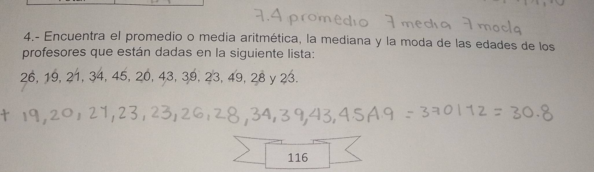 4.- Encuentra el promedio o media aritmética, la mediana y la moda de las edades de los 
profesores que están dadas en la siguiente lista:
26, 19, 21, 34, 45, 20, 43, 39, 23, 49, 28 y 23.
116