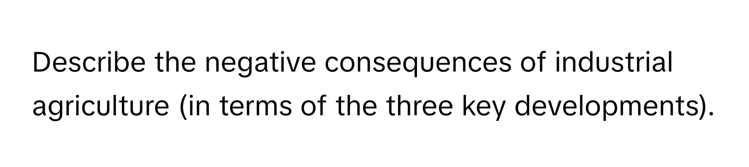 Describe the negative consequences of industrial agriculture (in terms of the three key developments).