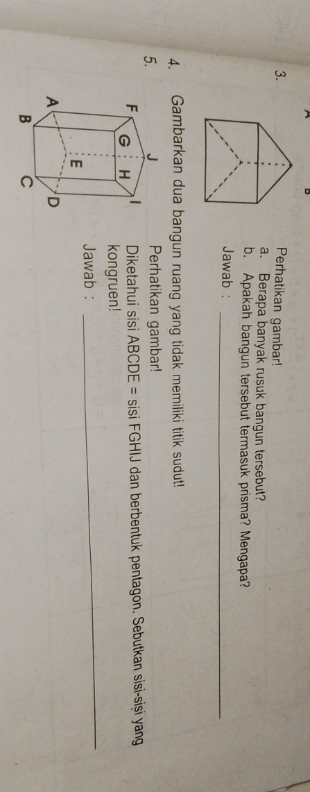 Perhatikan gambar! 
a. Berapa banyak rusuk bangun tersebut? 
b. Apakah bangun tersebut termasuk prisma? Mengapa? 
Jawab :_ 
4. Gambarkan dua bangun ruang yang tidak memiliki titik sudut! 
5. 
Perhatikan gambar! 
Diketahui sisi ABCDE = sisi FGHIJ dan berbentuk pentagon. Sebutkan sisi-siși yang 
kongruen! 
Jawab : 
_