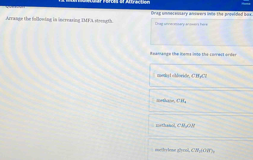 intermolecular Forces of Attraction Home
Question
Drag unnecessary answers into the provided box.
Arrange the following in increasing IMFA strength.
Drag unnecessary answers here
Rearrange the items into the correct order
| methyl chloride, CH_3Cl
methane, CH_4
methanol, CH_3OH
methylene glycol, CH_2(OH)_2