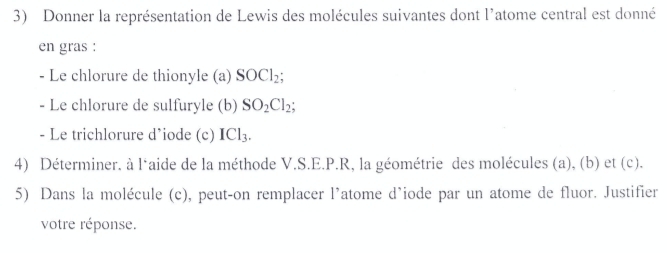 Donner la représentation de Lewis des molécules suivantes dont l'atome central est donné 
en gras : 
- Le chlorure de thionyle (a) SOCl_2; 
- Le chlorure de sulfuryle (b) SO_2Cl_2; 
- Le trichlorure d’iode (c) ICl_3. 
4) Déterminer. à l‘aide de la méthode V.S.E.P.R, la géométrie des molécules (a), (b) et (c). 
5) Dans la molécule (c), peut-on remplacer l'atome d’iode par un atome de fluor. Justifier 
votre réponse.