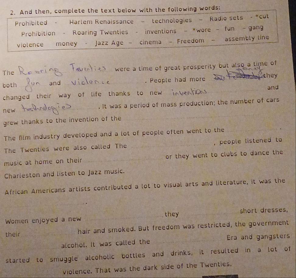 And then, complete the text below with the following words: 
Prohibited . Harlem Renaissance - technologies - Radio sets - *cut 
Prohibition - Roaring Twenties - inventions - *wore - fun - gang 
violence money - Jazz Age — cinema - Freedom — assembly line 
The _were a time of great prosperity but also a time of 
both __. People had more they 
and 
changed their way of life thanks to new _and 
_ 
new_ . It was a period of mass production; the number of cars 
grew thanks to the invention of the 
The film industry developed and a lot of people often went to the_ 
The Twenties were also called The _, people listened to 
music at home on their _or they went to clubs to dance the 
Charieston and listen to Jazz music. 
African Americans artists contributed a lot to visual arts and literature, it was the 
_ 
Women enjoyed a new _they_ 
short dresses, 
their_ hair and smoked. But freedom was restricted, the government 
alcohol. It was called the _Era and gangsters 
_started to smuggle alcoholic bottles and drinks, it resulted in a lot of 
violence. That was the dark side of the Twenties.