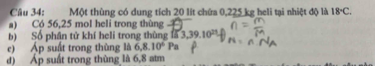 Một thùng có dung tích 20 lít chứa 0,225 kg heli tại nhiệt độ là 18°C. 
a) Có 56,25 mol heli trong thùng 
b) Số phân tử khí heli trong thùng là 3, 39.10^(21)
c) Áp suất trong thùng là 6,8.10^6Pa
d) Áp suất trong thùng là 6,8 atm