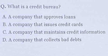 What is a credit bureau?
A. A company that approves loans
B. A company that issues credit cards
C. A company that maintains credit information
D. A company that collects bad debts