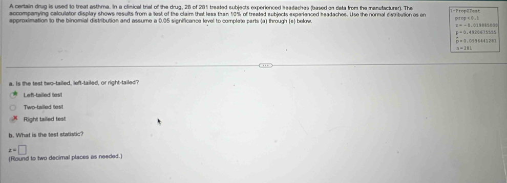 A certain drug is used to treat asthma. In a clinical trial of the drug, 28 of 281 treated subjects experienced headaches (based on data from the manufacturer). The 1 -PropZTest
accompanying calculator display shows results from a test of the claim that less than 10% of treated subjects experienced headaches. Use the normal distribution as an prop<0.1
approximation to the binomial distribution and assume a 0.05 significance level to complete parts (a) through (e) below.
z=-0.019885000
p=0.4920675555
hat p=0.0996441281
n=281
a. Is the test two-tailed, left-tailed, or right-tailed?
Left-tailed test
Two-tailed test
Right tailed test
b. What is the test statistic?
z=□
(Round to two decimal places as needed.)