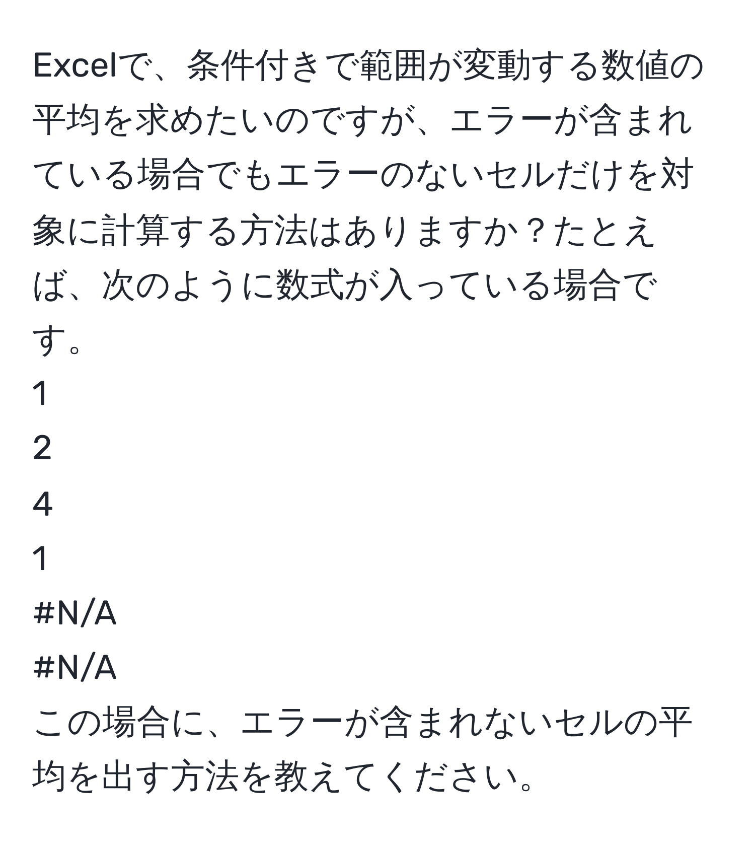 Excelで、条件付きで範囲が変動する数値の平均を求めたいのですが、エラーが含まれている場合でもエラーのないセルだけを対象に計算する方法はありますか？たとえば、次のように数式が入っている場合です。  
1  
2  
4  
1  
#N/A  
#N/A  
この場合に、エラーが含まれないセルの平均を出す方法を教えてください。