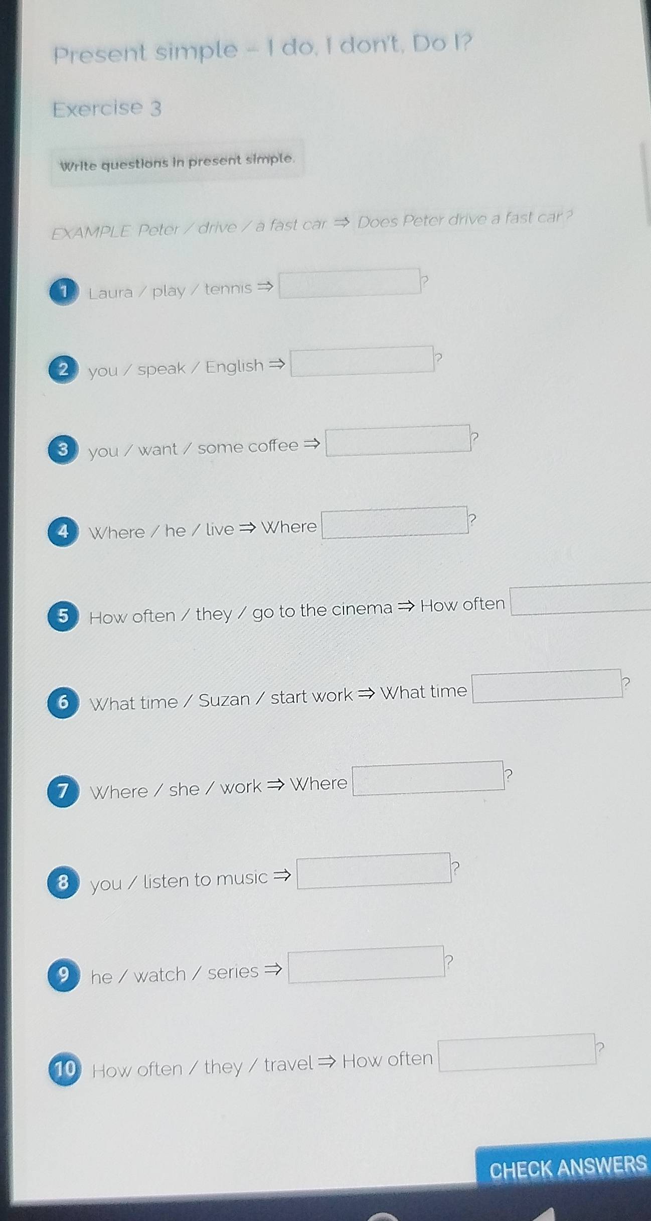 Present simple - I do, I don't, Do I? 
Exercise 3 
Write questions in present simple. 
EXAMPLE Peter / drive / a fast car → Does Peter drive a fast car? 
1 Laura / play / tennis → □ ? 
2 you / speak / English □ ? 
3 you / want / some coffee → □ ? 
4 Where / he / live ⇒ Where □ ? 
5 How often / they / go to the cinema → How often □ 
6 What time / Suzan / start work → What time □ ? 
7 Where / she / work → Where □ 
8 you / listen to music □ ? 
9 he / watch / series □ 
10 How often / they / travel → How often □ C 
CHECK ANSWERS