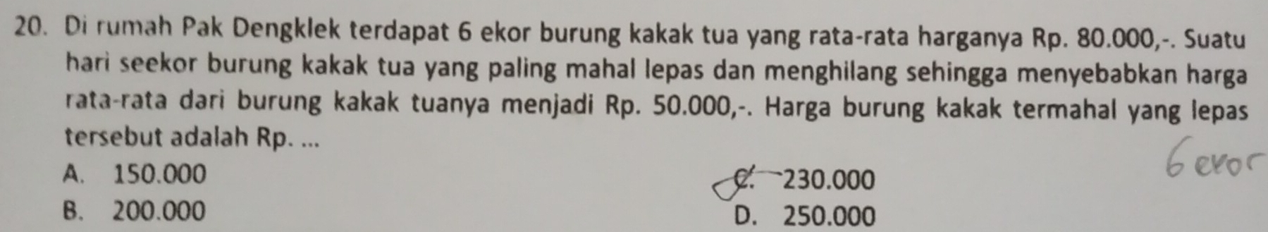 Di rumah Pak Dengklek terdapat 6 ekor burung kakak tua yang rata-rata harganya Rp. 80.000,-. Suatu
hari seekor burung kakak tua yang paling mahal lepas dan menghilang sehingga menyebabkan harga 
rata-rata dari burung kakak tuanya menjadi Rp. 50.000,-. Harga burung kakak termahal yang lepas
tersebut adalah Rp. ...
A. 150.000 0 230.000
B. 200.000 D. 250.000