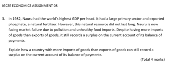 IGCSE ECONOMICS ASSIGNMENT 08 
3. In 1982, Nauru had the world’s highest GDP per head. It had a large primary sector and exported 
phosphate, a natural fertiliser. However, this natural resource did not last long. Nauru is now 
facing market failure due to pollution and unhealthy food imports. Despite having more imports 
of goods than exports of goods, it still records a surplus on the current account of its balance of 
payments. 
Explain how a country with more imports of goods than exports of goods can still record a 
surplus on the current account of its balance of payments. 
(Total 4 marks)