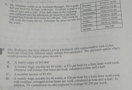 15:30
7. Mr. Martinez works as an Assistant Manager. He is paid
$23 per hour for 36 hour workweek. Overtime is paid at
rate of time-and-a-half. If his shift starts in the morning
and continues into the afternoon, he receives a one hour
will work the hours shown. Calculate his gross income 1:00 pm. This week he
unpaid lunch break from noon to
the week.
8. Mrs. Rodriguez has been offered a job as a technical sales representative with Cyber
Software where four different salary options were presented. The payment option which
would generate the highest gross income is
A. A yearly salary of $65 800
B. A weekly wage, payable for 46 weeks, at $31 per hour for a forty hour workweek.
Overtime will average four hours per week, calculated at time and a half.
C. A monthly income of $5 450.
D. A weekly wage, payable for 46 weeks, at $26 per hour for a forty hour workweek
with overtime, averaged at four hours per week, calculated at time-and-a-half. In
addition, 3% commission on sales expected to average $8 200 per week.