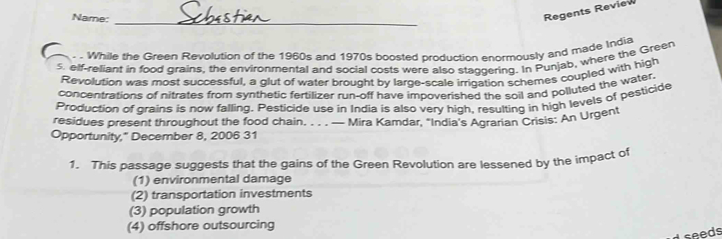 Name:_
Regents Review
While the Green Revolution of the 1960s and 1970s boosted production enormously and made India
5. elf-reliant in food grains, the environmental and social costs were also staggering. In Punjab, where the Green
Revolution was most successful, a glut of water brought by large-scale irrigation schemes coupled with high
concentrations of nitrates from synthetic fertilizer run-off have impoverished the soil and polluted the water.
Production of grains is now falling. Pesticide use in India is also very high, resulting in high levels of pesticide
residues present throughout the food chain. . . . — Mira Kamdar, “India's Agrarian Crisis: An Urgent
Opportunity," December 8, 2006 31
1. This passage suggests that the gains of the Green Revolution are lessened by the impact of
(1) environmental damage
(2) transportation investments
(3) population growth
(4) offshore outsourcing
Lseeds