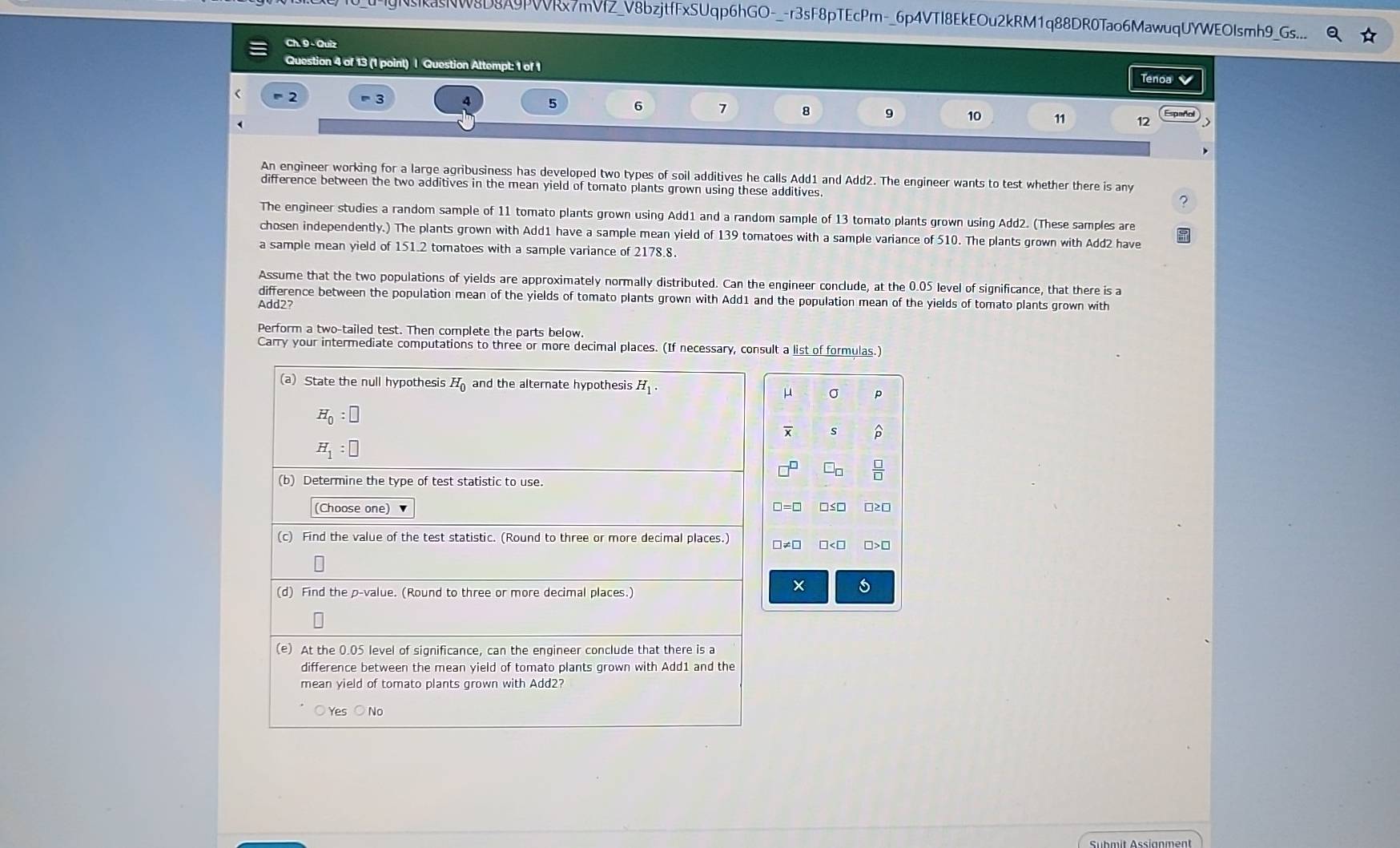 NRNW8D8A9PVVRx7mVfZ_V8bzjtfFxSUqp6hGO-_-r3sF8pTEcPm-_6p4VTI8EkEOu2kRM1q88DR0Tao6MawuqUYWEOIsmh9_Gs...
Ch. 9 - Quiz
Question 4 of 13 (1 point) | Question Attempt: 1 of 1
Tenoa 4
= 2 = 3 4 5 6 7 8 9 10 11 12
An engineer working for a large agribusiness has developed two types of soil additives he calls Add1 and Add2. The engineer wants to test whether there is any
difference between the two additives in the mean yield of tomato plants grown using these additives.
7
The engineer studies a random sample of 11 tomato plants grown using Add1 and a random sample of 13 tomato plants grown using Add2. (These samples are
chosen independently.) The plants grown with Add1 have a sample mean yield of 139 tomatoes with a sample variance of 510. The plants grown with Add2 have
a sample mean yield of 151.2 tomatoes with a sample variance of 2178.8.
Assume that the two populations of yields are approximately normally distributed. Can the engineer conclude, at the 0.05 level of significance, that there is a
difference between the population mean of the yields of tomato plants grown with Add1 and the population mean of the yields of tomato plants grown with
Add2?
Perform a two-tailed test. Then complete the parts below.
Carry your intermediate computations to three or more decimal places. (If necessary, consult a list of formulas.)