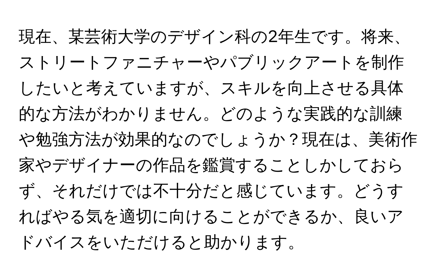 現在、某芸術大学のデザイン科の2年生です。将来、ストリートファニチャーやパブリックアートを制作したいと考えていますが、スキルを向上させる具体的な方法がわかりません。どのような実践的な訓練や勉強方法が効果的なのでしょうか？現在は、美術作家やデザイナーの作品を鑑賞することしかしておらず、それだけでは不十分だと感じています。どうすればやる気を適切に向けることができるか、良いアドバイスをいただけると助かります。