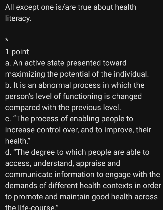 All except one is/are true about health
literacy.
*
1 point
a. An active state presented toward
maximizing the potential of the individual.
b. It is an abnormal process in which the
person's level of functioning is changed
compared with the previous level.
c. “The process of enabling people to
increase control over, and to improve, their
health."
d. “The degree to which people are able to
access, understand, appraise and
communicate information to engage with the
demands of different health contexts in order
to promote and maintain good health across
the life-course."