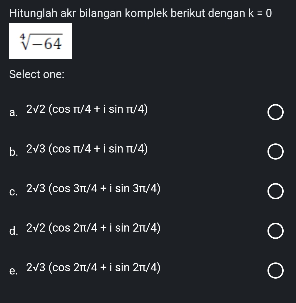 Hitunglah akr bilangan komplek berikut dengan k=0
sqrt[4](-64)
Select one:
a. 2sqrt(2)(cos π /4+isin π /4)
b. 2sqrt(3)(cos π /4+isin π /4)
C. 2sqrt(3)(cos 3π /4+isin 3π /4)
d. 2sqrt(2)(cos 2π /4+isin 2π /4)
e. 2sqrt(3)(cos 2π /4+isin 2π /4)