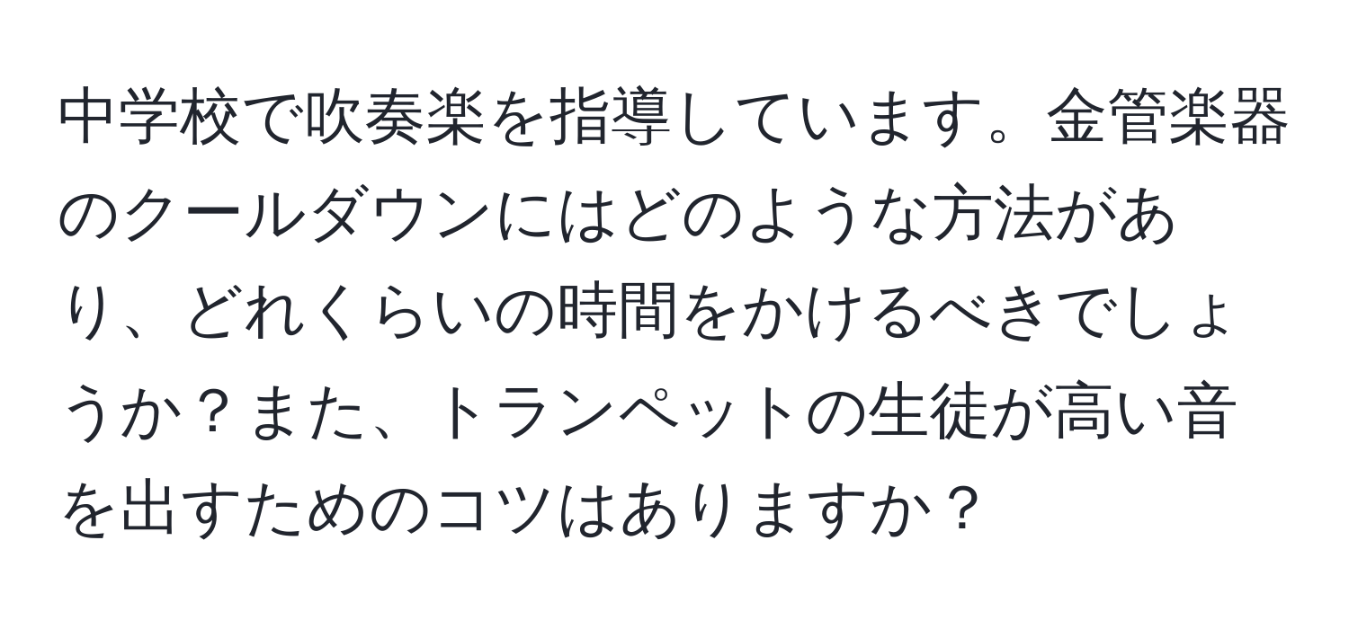 中学校で吹奏楽を指導しています。金管楽器のクールダウンにはどのような方法があり、どれくらいの時間をかけるべきでしょうか？また、トランペットの生徒が高い音を出すためのコツはありますか？