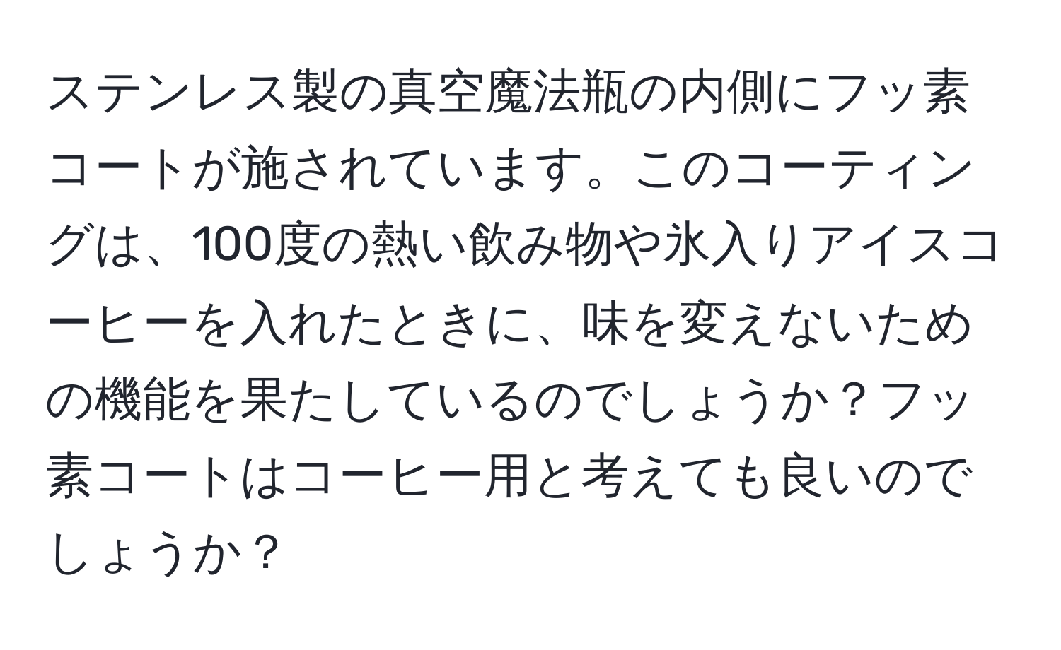 ステンレス製の真空魔法瓶の内側にフッ素コートが施されています。このコーティングは、100度の熱い飲み物や氷入りアイスコーヒーを入れたときに、味を変えないための機能を果たしているのでしょうか？フッ素コートはコーヒー用と考えても良いのでしょうか？