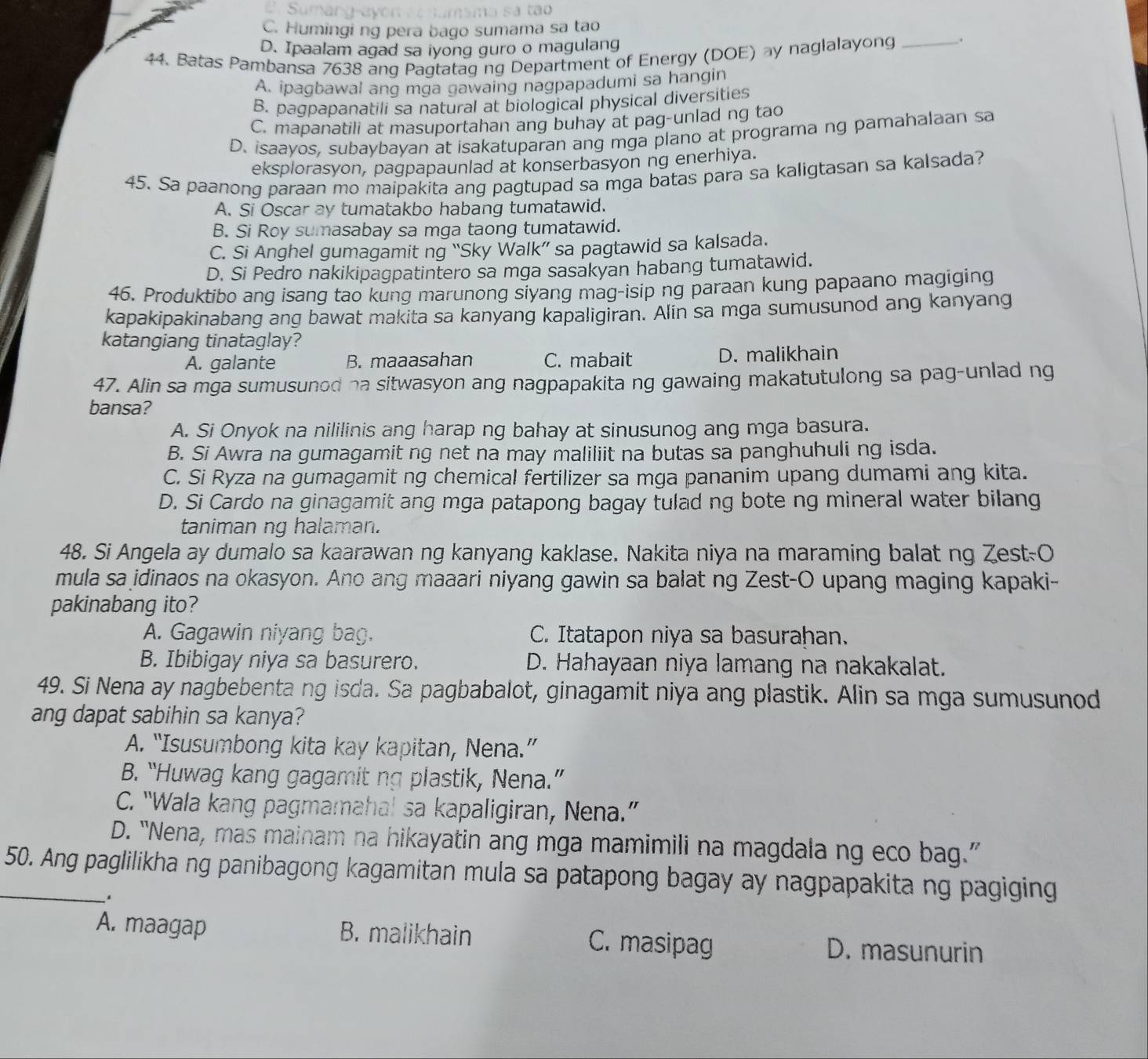 C. Humingi ng pera bago sumama sa tao
D. Ipaalam agad sa iyong guro o magulang
44. Batas Pambansa 7638 ang Pagtatag ng Department of Energy (DOE) ay naglalayong _.
A. ipagbawal ang mga gawaing nagpapadumi sa hangin
B. pagpapanatili sa natural at biological physical diversities
C. mapanatili at masuportahan ang buhay at pag-unlad ng tao
D. isaayos, subaybayan at isakatuparan ang mga plano at programa ng pamahalaan sa
eksplorasyon, pagpapaunlad at konserbasyon ng enerhiya.
45. Sa paanong paraan mo maipakita ang pagtupad sa mga batas para sa kaligtasan sa kalsada?
A. Si Oscar ay tumatakbo habang tumatawid.
B. Si Roy sumasabay sa mga taong tumatawid.
C. Si Anghel gumagamit ng “Sky Walk” sa pagtawid sa kalsada.
D. Si Pedro nakikipagpatintero sa mga sasakyan habang tumatawid.
46. Produktibo ang isang tao kung marunong siyang mag-isip ng paraan kung papaano magiging
kapakipakinabang ang bawat makita sa kanyang kapaligiran. Alin sa mga sumusunod ang kanyang
katangiang tinataglay?
A. galante B. maaasahan C. mabait D. malikhain
47. Alin sa mga sumusunod na sitwasyon ang nagpapakita ng gawaing makatutulong sa pag-unlad ng
bansa?
A. Si Onyok na nililinis ang harap ng bahay at sinusunog ang mga basura.
B. Si Awra na gumagamit ng net na may maliliit na butas sa panghuhuli ng isda.
C. Si Ryza na gumagamit ng chemical fertilizer sa mga pananim upang dumami ang kita.
D. Si Cardo na ginagamit ang mga patapong bagay tulad ng bote ng mineral water bilang
taniman ng halaman.
48. Si Angela ay dumalo sa kaarawan ng kanyang kaklase. Nakita niya na maraming balat ng Zest-O
mula sa idinaos na okasyon. Ano ang maaari niyang gawin sa balat ng Zest-O upang maging kapaki-
pakinabang ito?
A. Gagawin niyang bag. C. Itatapon niya sa basurahan.
B. Ibibigay niya sa basurero. D. Hahayaan niya lamang na nakakalat.
49. Si Nena ay nagbebenta ng isda. Sa pagbabalot, ginagamit niya ang plastik. Alin sa mga sumusunod
ang dapat sabihin sa kanya?
A. “Isusumbong kita kay kapitan, Nena.”
B. “Huwag kang gagamit ng plastik, Nena.”
C. “Wala kang pagmamahal sa kapaligiran, Nena.”
D. “Nena, mas mainam na hikayatin ang mga mamimili na magdala ng eco bag.”
_50. Ang paglilikha ng panibagong kagamitan mula sa patapong bagay ay nagpapakita ng pagiging
.
A. maagap B. malikhain C. masipag D. masunurin