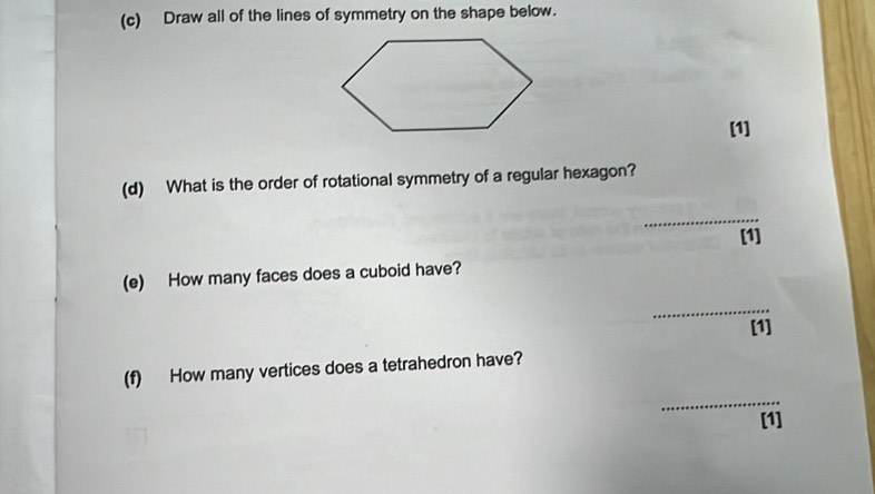 Draw all of the lines of symmetry on the shape below. 
[1] 
(d) What is the order of rotational symmetry of a regular hexagon? 
_ 
[1] 
(e) How many faces does a cuboid have? 
_ 
[1] 
(f) How many vertices does a tetrahedron have? 
_ 
[1]