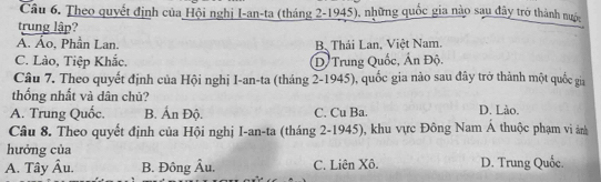 Theo quyết định của Hội nghị I-an-ta (tháng 2-1945), những quốc gia nào sau đây trở thành nuộc
trung lập?
A. Ảo, Phần Lan. B、 Thái Lan, Việt Nam.
C. Lào, Tiệp Khắc. D Trung Quốc, Ấn Độ.
Câu 7. Theo quyết định của Hội nghị I-an-ta (tháng 2-1945), quốc gia nào sau đây trở thành một quốc gia
thống nhất và dân chủ?
A. Trung Quốc. B. Ấn Độ. C. Cu Ba. D. Lào.
Câu 8. Theo quyết định của Hội nghị I-an-ta (tháng 2-1945), khu vực Đông Nam Á thuộc phạm vi ản
hưởng của
A. Tây Âu. B. Đông Âu. C. Liên Xô. D. Trung Quốc.