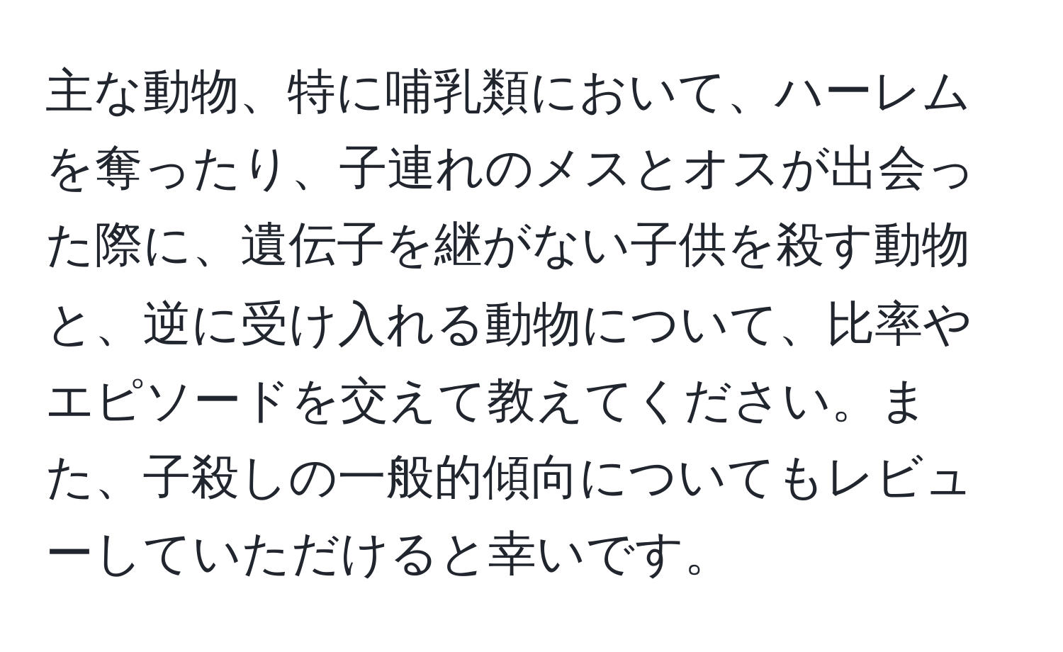 主な動物、特に哺乳類において、ハーレムを奪ったり、子連れのメスとオスが出会った際に、遺伝子を継がない子供を殺す動物と、逆に受け入れる動物について、比率やエピソードを交えて教えてください。また、子殺しの一般的傾向についてもレビューしていただけると幸いです。