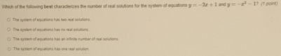 Which of the following bext characterizes the number of real solutions for the system of equations y=-2x+1 and y=-x^3-1 ? (1 point)
The system of equations has two real solutions
The system of equations has no real solutions
The system of equations has an infinite number of real solutions.
The system of equations has one real solution.