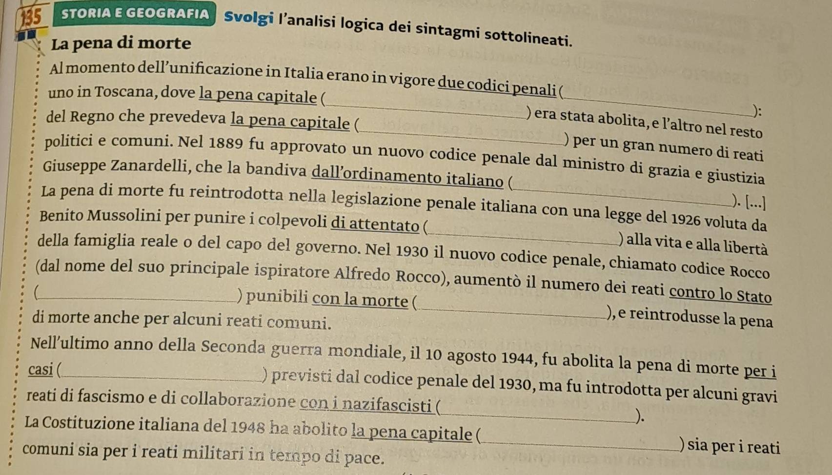 135 STORIA E GEOGRAFIA Svolgi l’analisi logica dei sintagmi sottolineati. 
La pena di morte 
_ 
_ 
Al momento dell’unificazione in Italia erano in vigore due codici penali ( 
uno in Toscana, dove la pena capitale ( 
): 
del Regno che prevedeva la pena capitale ( 
_) era stata abolita, e l’altro nel resto 
) per un gran numero di reati 
politici e comuni. Nel 1889 fu approvato un nuovo codice penale dal ministro di grazia e giustizia 
Giuseppe Zanardelli, che la bandiva dall’ordinamento italiano ( 
). [...] 
_ 
La pena di morte fu reintrodotta nella legislazione penale italiana con una legge del 1926 voluta da 
Benito Mussolini per punire i colpevoli di attentato ( 
) alla vita e alla libertà 
della famiglia reale o del capo del governo. Nel 1930 il nuovo codice penale, chiamato codice Rocco 
(dal nome del suo principale ispiratore Alfredo Rocco), aumentò il numero dei reati contro lo Stato 
) punibili con la morte (_ ), e reintrodusse la pena 
di morte anche per alcuni reati comuni. 
Nell’ultimo anno della Seconda guerra mondiale, il 10 agosto 1944, fu abolita la pena di morte per i 
casi (_ 
) previsti dal codice penale del 1930, ma fu introdotta per alcuni gravi 
reati di fascismo e di collaborazione con i nazifascisti ( 
_). 
La Costituzione italiana del 1948 ha abolito la pena capitale (_ ) sia per i reati 
comuni sia per i reati militari in tempo di pace.