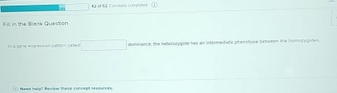 ' 42 of 62 Concepts completed 
Fm in the Blank Question 
In a gene expression pamer called □ dominance, the heterozygote has an intermediate phenotype between the homozygotes. 
Need help? Review these concept resaurces.