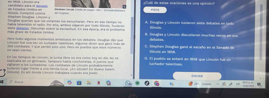 en 1858. Lincoln era ¿Cuál de estas oraciones es una opinión?
candidato para el Senado
de Estados Unidos en Abraham Lincoln Crédito de imagen: Otto J. Schneider/Biblioteca PISTA
Illinois. Compitió contra del Congreso
Stephen Douglas. Lincoln y
Douglas querían que los votantes los escucharan. Pero en ese tiempo no A. Douglas y Lincoln tuvieron siete debates en todo
había televisión ni radio. Por ello, ambos viajaron por todo Illinois. Tuvieron
siete debates. Discutían sobre la esclavitud. En esa época, era el problema Illinois.
más grave de Estados Unidos. B. Douglas y Lincoln discutieron muchas veces en sus
Pero hubo algunos momentos amistosos en los debates. Douglas dijo que debates.
Lincoln fue una vez un luchador talentoso. Algunos dicen que ganó más de
300 combates. Y que perdió solo uno. Pero es posible que esos números C. Stephen Douglas ganó el escaño en el Senado de
no sean ciertos. Illinois en 1858.
En los tiempos de Lincoln, la lucha libre no era como hoy en día. No se D. El pueblo se enteró en 1858 que Lincoln fue un
realizaba en un gimnasio. Tampoco había colchonetas. O jueces que
vigilaran a los luchadores. Los combates de Lincoln probablemente luchador talentoso.
tuvieron lugar frente a una tienda local. ¿En dónde? En Nuevo Salem
(Illinois). Es allí donde Lincoln trabajaba cuando era joven.
ENVIAR
Buscar Soleado 03:41 p. m.
26°C
15/02/2025