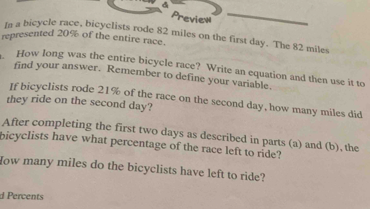 a 
Preview 
represented 20% of the entire race. In a bicycle race, bicyclists rode 82 miles on the first day. The 82 miles
How long was the entire bicycle race? Write an equation and then use it to 
find your answer. Remember to define your variable. 
If bicyclists rode 21% of the race on the second day, how many miles did 
they ride on the second day? 
After completing the first two days as described in parts (a) and (b), the 
bicyclists have what percentage of the race left to ride? 
How many miles do the bicyclists have left to ride? 
d Percents