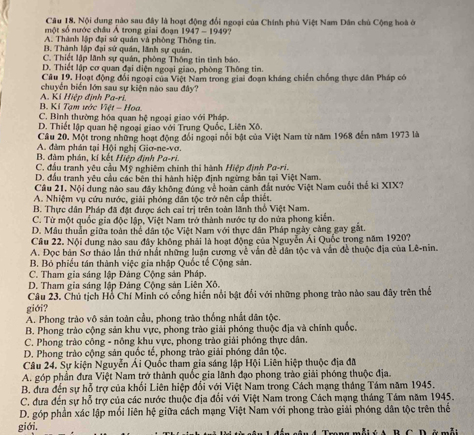 Nội dung nào sau đây là hoạt động đối ngoại của Chính phủ Việt Nam Dân chủ Cộng hoà ở
một số nước châu Á trong giai đoạn 1947 - 1949?
A. Thành lập đại sứ quán và phòng Thông tin.
B. Thành lập đại sứ quán, lãnh sự quán.
C. Thiết lập lãnh sự quán, phòng Thông tin tình báo.
D. Thiết lập cơ quan đại diện ngoại giao, phòng Thông tin.
Câu 19. Hoạt động đối ngoại của Việt Nam trong giai đoạn kháng chiến chống thực dân Pháp có
chuyển biến lớn sau sự kiện nào sau đây?
A. Kí Hiệp định Pa-ri.
B. Kí Tạm ước Việt - Hoa.
C. Bình thường hóa quan hệ ngoại giao với Pháp.
D. Thiết lập quan hệ ngoại giao với Trung Quốc, Liên Xô.
Câu 20. Một trong những hoạt động đối ngoại nổi bật của Việt Nam từ năm 1968 đến năm 1973 là
A. đàm phán tại Hội nghị Giơ-ne-vơ.
B. đàm phán, kí kết Hiệp định Pa-ri.
C. đấu tranh yêu cầu Mỹ nghiêm chỉnh thi hành Hiệp định Pa-ri.
D. đấu tranh yêu cầu các bên thi hành hiệp định ngừng bắn tại Việt Nam.
Câu 21. Nội dung nào sau đây không đúng về hoàn cảnh đất nước Việt Nam cuối thế ki XIX?
A. Nhiệm vụ cứu nước, giải phóng dân tộc trở nên cấp thiết.
B. Thực dân Pháp đã đặt được ách cai trị trên toàn lãnh thổ Việt Nam.
C. Từ một quốc gia độc lập, Việt Nam trở thành nước tự do nửa phong kiến.
D. Mâu thuần giữa toàn thể dân tộc Việt Nam với thực dân Pháp ngày càng gay gắt.
Câu 22. Nội dung nào sau đây không phải là hoạt động của Nguyễn Ái Quốc trong năm 1920?
A. Đọc bản Sơ thảo lần thứ nhất những lun cương về vấn đề dân tộc và vấn đề thuộc địa của Lê-nin.
B. Bỏ phiếu tán thành việc gia nhập Quốc tế Cộng sản.
C. Tham gia sáng lập Đảng Cộng sản Pháp.
D. Tham gia sáng lập Đảng Cộng sản Liên Xô.
Câu 23. Chủ tịch Hỗ Chí Minh có cống hiến nổi bật đối với những phong trào nào sau đây trên thế
giới?
A. Phong trào vô sản toàn cầu, phong trào thống nhất dân tộc.
B. Phong trào cộng sản khu vực, phong trào giải phóng thuộc địa và chính quốc.
C. Phong trào công - nông khu vực, phong trào giải phóng thực dân.
D. Phong trào cộng sản quốc tế, phong trào giải phóng dân tộc.
Câu 24. Sự kiện Nguyễn Ái Quốc tham gia sáng lập Hội Liên hiệp thuộc địa đã
A. góp phần đưa Việt Nam trở thành quốc gia lãnh đạo phong trào giải phóng thuộc địa.
B. đưa đến sự hỗ trợ của khối Liên hiệp đối với Việt Nam trong Cách mạng tháng Tám năm 1945.
C. đưa đến sự hỗ trợ của các nước thuộc địa đối với Việt Nam trong Cách mạng tháng Tám năm 1945.
D. góp phần xác lập mối liên hệ giữa cách mạng Việt Nam với phong trào giải phóng dân tộc trên thế
giới. Bg mỗiý A   B C D ở mỗi