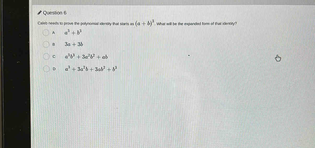 Caleb needs to prove the polynomial identity that starts as (a+b)^3. What will be the expanded form of that identity?
A a^3+b^3
B 3a+3b
C a^3b^3+3a^2b^2+ab
D a^3+3a^2b+3ab^2+b^3