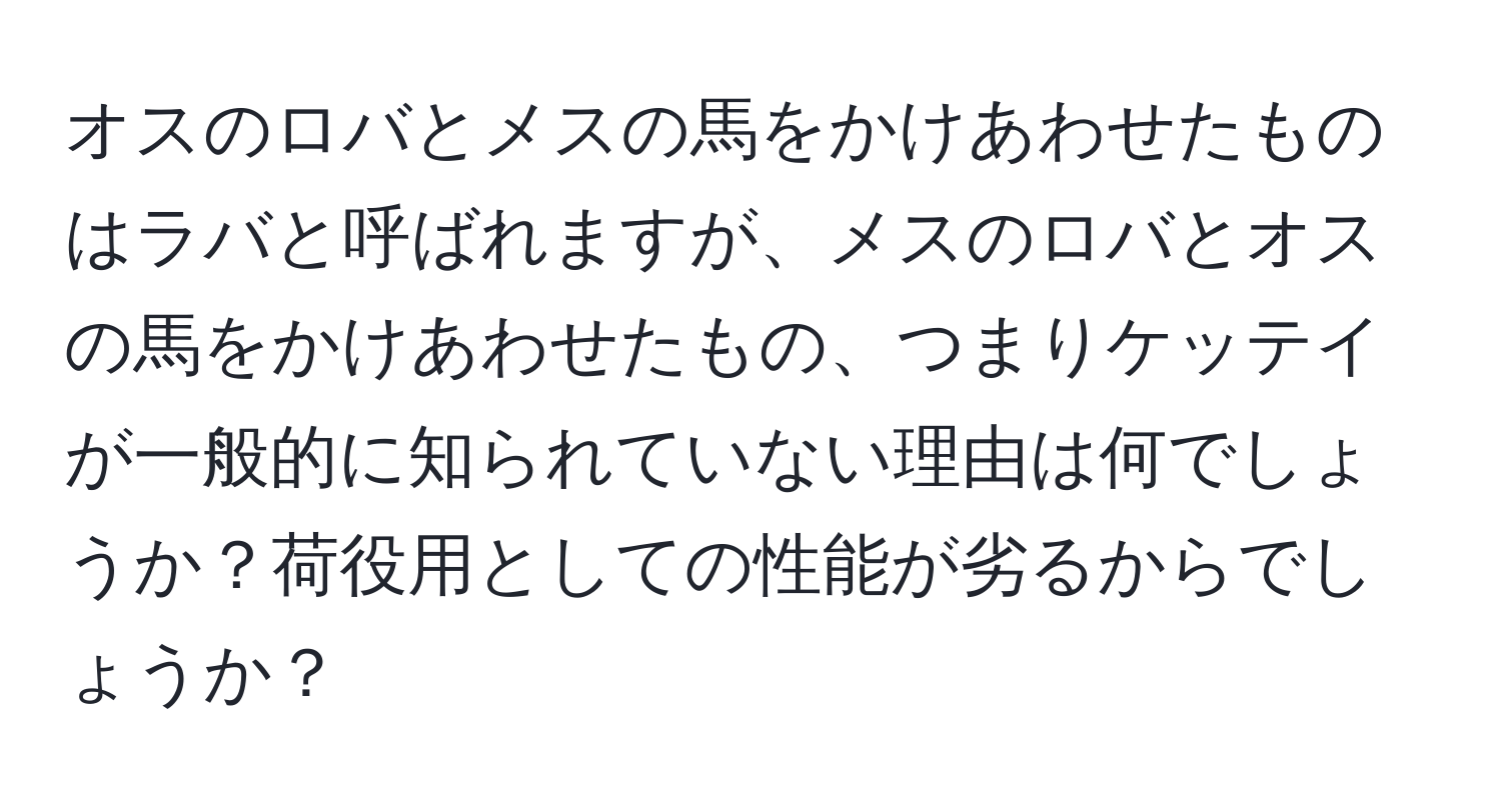 オスのロバとメスの馬をかけあわせたものはラバと呼ばれますが、メスのロバとオスの馬をかけあわせたもの、つまりケッテイが一般的に知られていない理由は何でしょうか？荷役用としての性能が劣るからでしょうか？