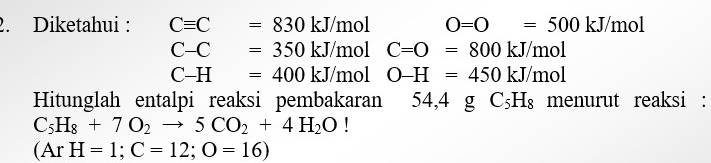 Diketahui : Cequiv C=830kJ/mol O=O=500kJ/mol
C-C=350kJ/mol □ C=O=800kJ/mol
C-H=400kJ/mol O-H=450kJ/mol
Hitunglah entalpi reaksi pembakaran 54,4gC_5H_8 menurut reaksi :
C_5H_8+7O_2to 5CO_2+4H_2O |
(ArH=1;C=12;O=16)